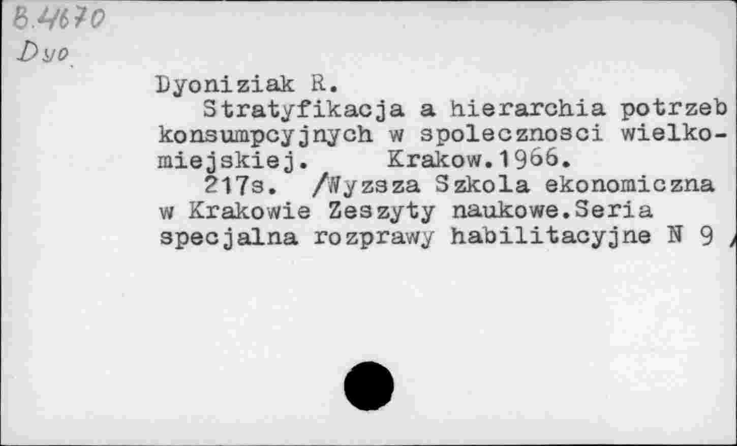 ﻿WM
Dyo
Lyoniziak R.
Stratyfikacja a hierarchia potrzeb konsumpcyjnych w spolecznosci wielko-miejskiej. Krakow.1966.
217s. /tfyzaza Szkola ekonomiczna w Krakowie Zeszyty naukowe.Séria specjalna rozprawy habilitaoyjne N 9